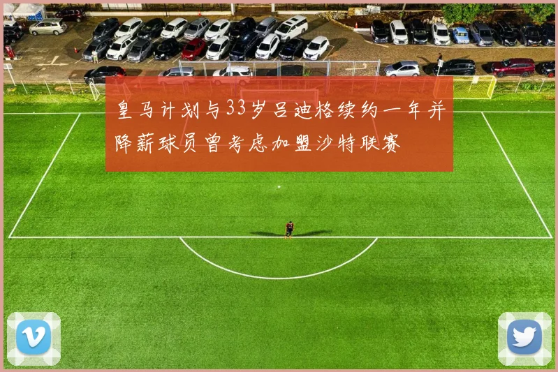 皇马计划与33岁吕迪格续约一年并降薪球员曾考虑加盟沙特联赛