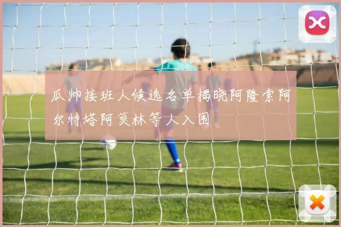 瓜帅接班人候选名单揭晓阿隆索阿尔特塔阿莫林等人入围