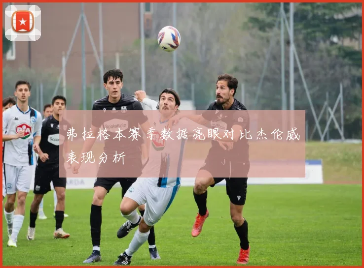 弗拉格本赛季数据亮眼对比杰伦威表现分析