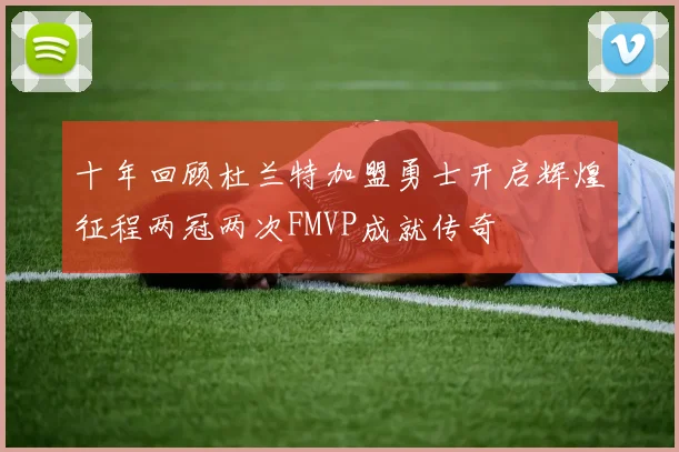 十年回顾杜兰特加盟勇士开启辉煌征程两冠两次FMVP成就传奇