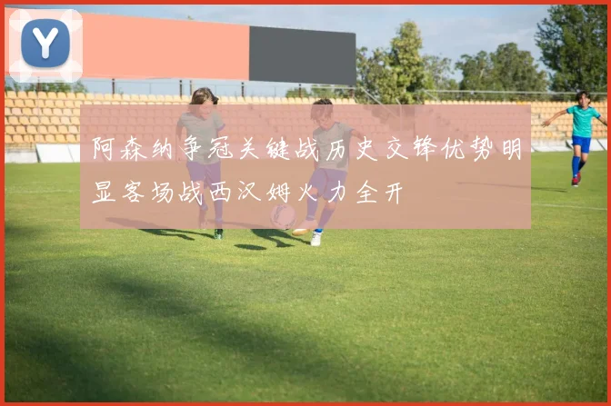 阿森纳争冠关键战历史交锋优势明显客场战西汉姆火力全开