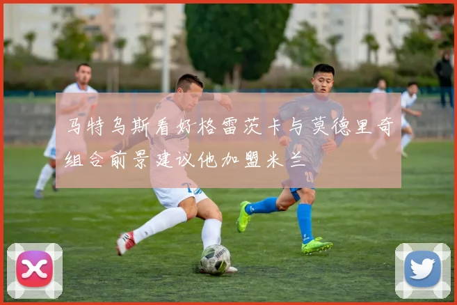马特乌斯看好格雷茨卡与莫德里奇组合前景建议他加盟米兰