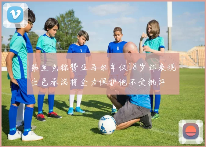 弗里克称赞亚马尔年仅18岁却表现出色承诺将全力保护他不受批评