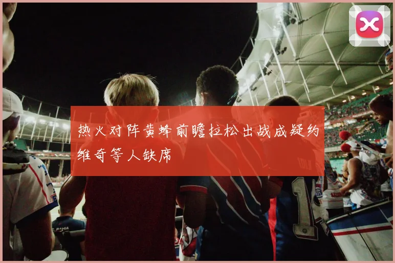 热火对阵黄蜂前瞻拉松出战成疑约维奇等人缺席
