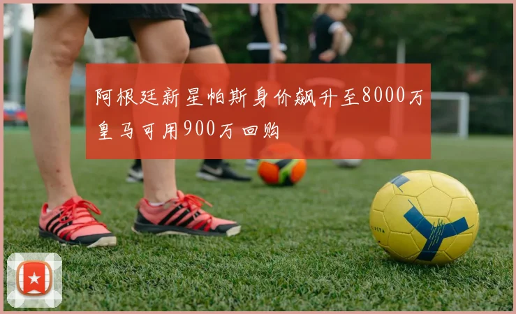 阿根廷新星帕斯身价飙升至8000万皇马可用900万回购