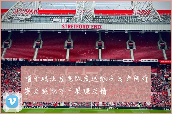 帽子戏法后老队友送球衣马卢阿奇赛后感慨万千展现友情