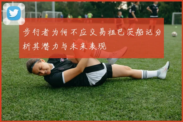 步行者为何不应交易祖巴茨船记分析其潜力与未来表现