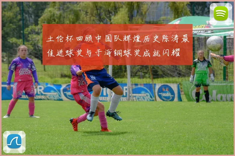 土伦杯回顾中国队辉煌历史陈涛最佳进球奖与于海铜球奖成就闪耀