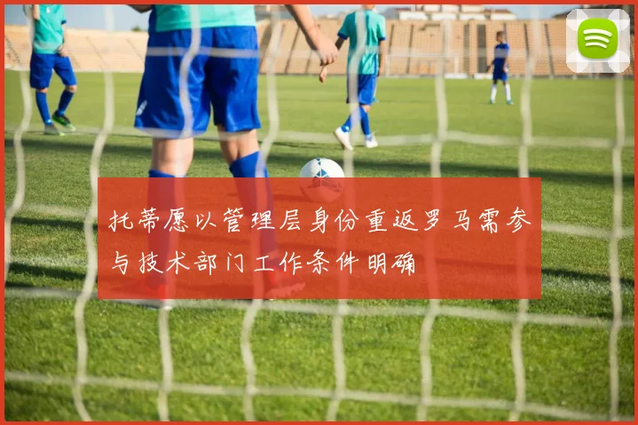 托蒂愿以管理层身份重返罗马需参与技术部门工作条件明确