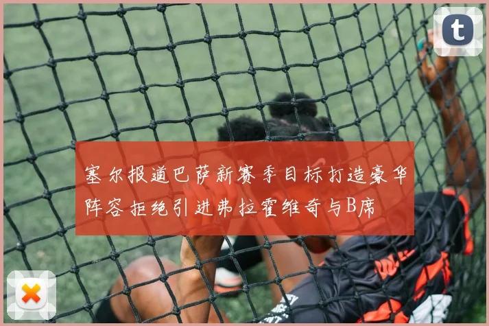 塞尔报道巴萨新赛季目标打造豪华阵容拒绝引进弗拉霍维奇与B席