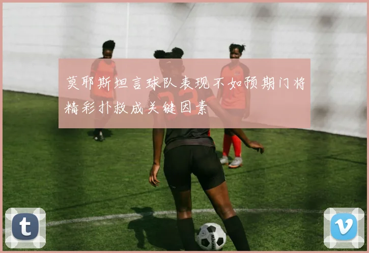 莫耶斯坦言球队表现不如预期门将精彩扑救成关键因素