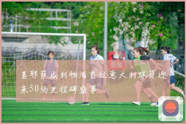 基耶萨成利物浦首位意大利球员迎来50场里程碑盛事