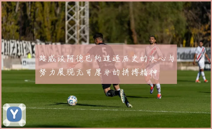 路威谈阿德巴约追逐历史的决心与努力展现无可厚非的拼搏精神