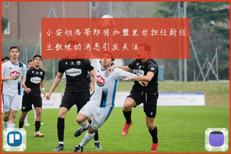 小安切洛蒂即将加盟里尔担任新任主教练的消息引发关注