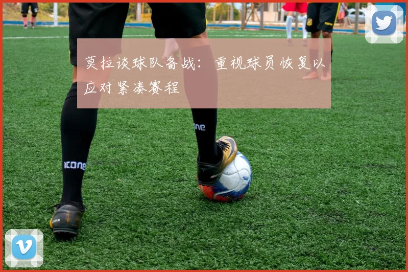 莫拉谈球队备战：重视球员恢复以应对紧凑赛程
