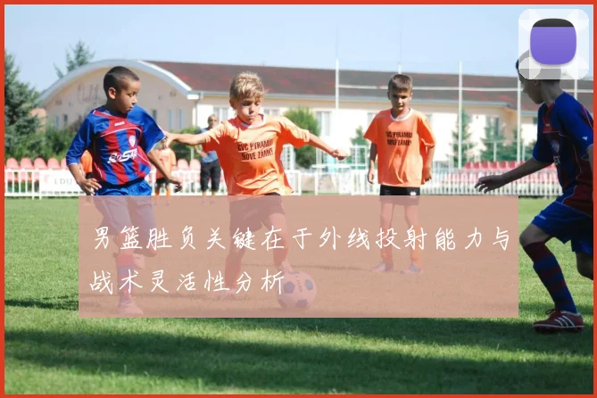 男篮胜负关键在于外线投射能力与战术灵活性分析