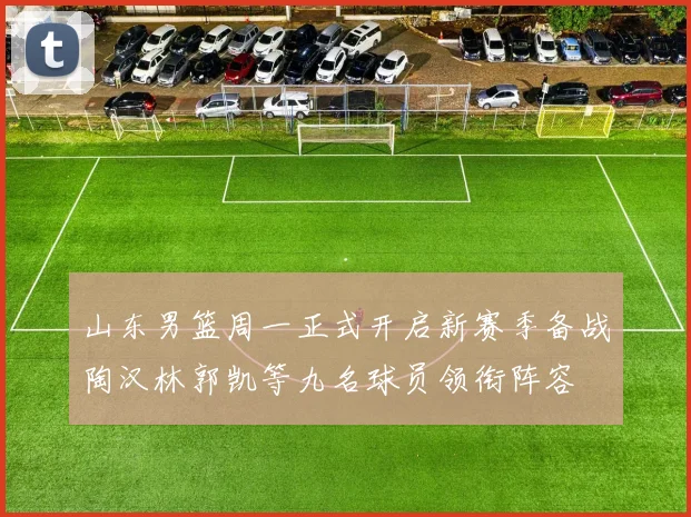 山东男篮周一正式开启新赛季备战陶汉林郭凯等九名球员领衔阵容